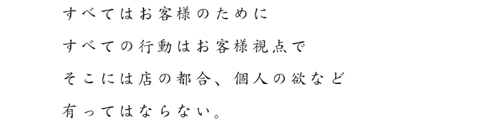 すべてはお客様のために　すべての行動はお客様視点で　そこには店の都合、個人の欲など　有ってはならない。